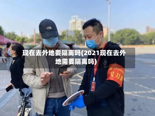 现在去外地要隔离吗(2021现在去外地需要隔离吗)