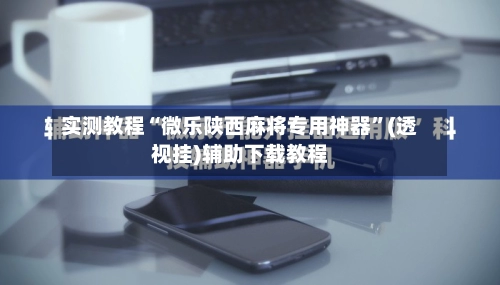 实测教程“微乐陕西麻将专用神器”(透视挂)辅助下载教程-第3张图片