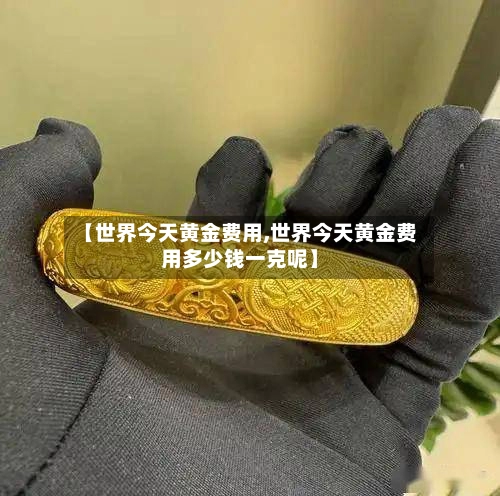 【世界今天黄金费用,世界今天黄金费用多少钱一克呢】