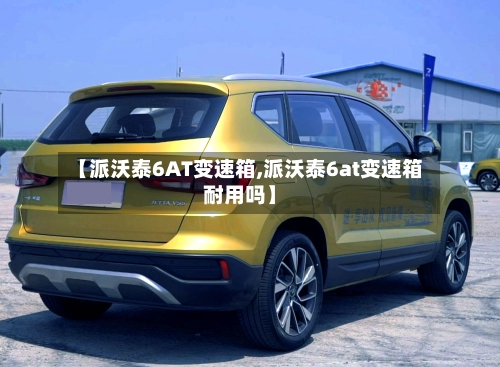 【派沃泰6AT变速箱,派沃泰6at变速箱耐用吗】-第2张图片