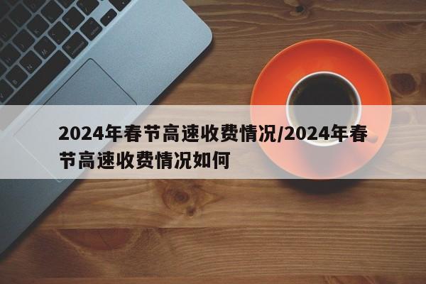 2024年春节高速收费情况/2024年春节高速收费情况如何