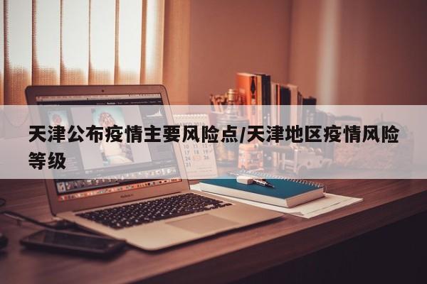 天津公布疫情主要风险点/天津地区疫情风险等级