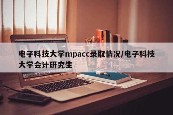 电子科技大学mpacc录取情况/电子科技大学会计研究生