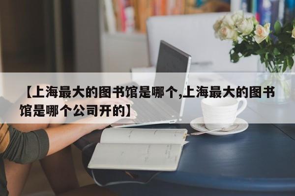 【上海最大的图书馆是哪个,上海最大的图书馆是哪个公司开的】
