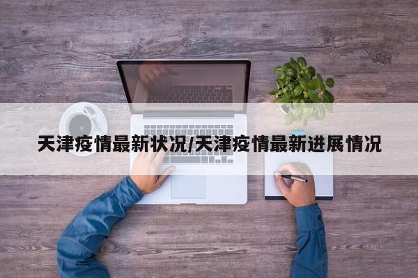 天津疫情最新状况/天津疫情最新进展情况