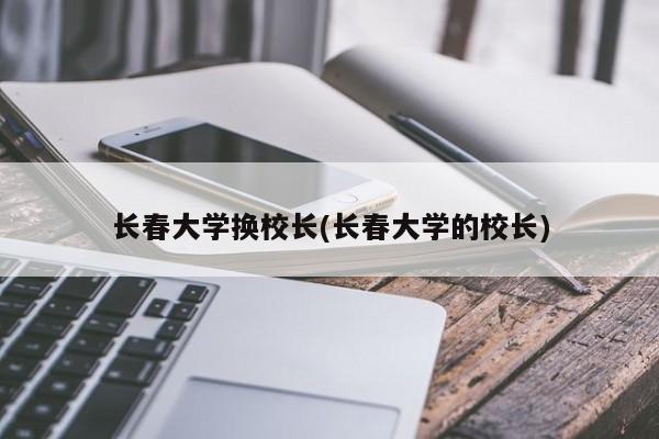 长春大学换校长(长春大学的校长)