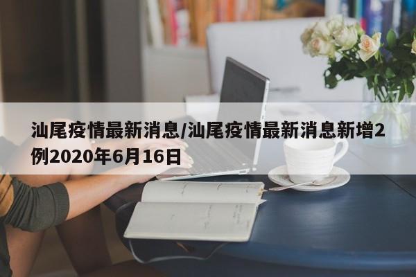 汕尾疫情最新消息/汕尾疫情最新消息新增2例2020年6月16日