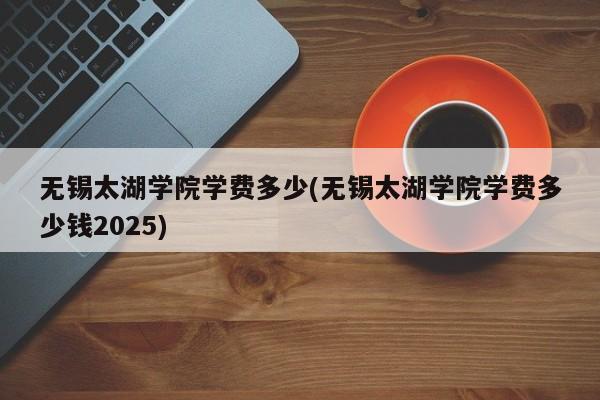 无锡太湖学院学费多少(无锡太湖学院学费多少钱2025)