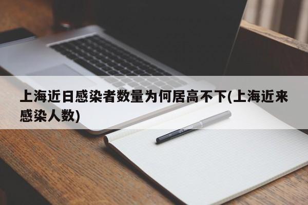 上海近日感染者数量为何居高不下(上海近来感染人数)