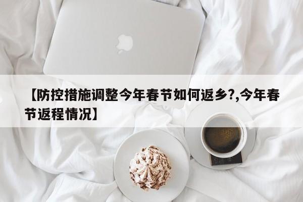【防控措施调整今年春节如何返乡?,今年春节返程情况】
