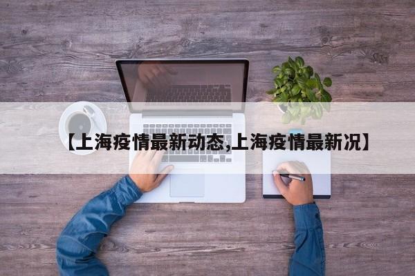 【上海疫情最新动态,上海疫情最新况】