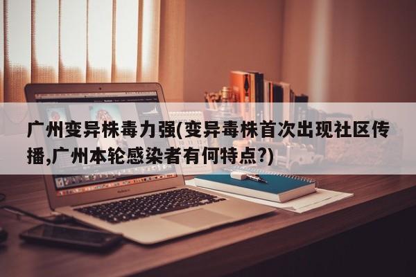 广州变异株毒力强(变异毒株首次出现社区传播,广州本轮感染者有何特点?)