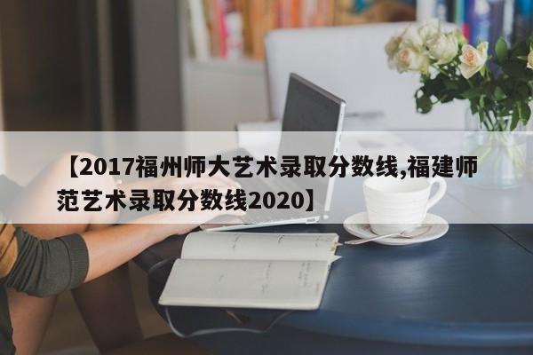 【2017福州师大艺术录取分数线,福建师范艺术录取分数线2020】