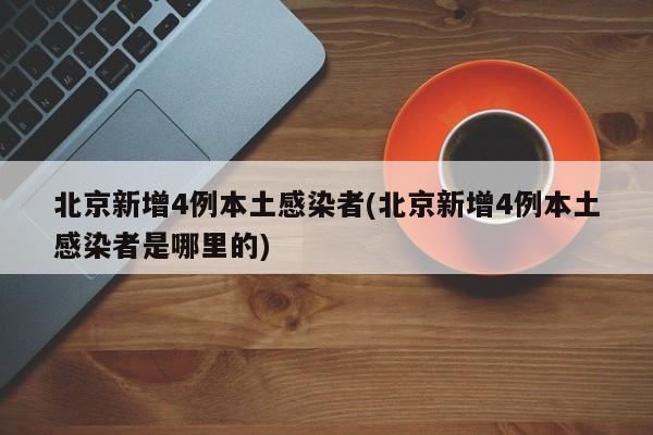 北京新增4例本土感染者(北京新增4例本土感染者是哪里的)