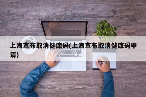 上海宣布取消健康码(上海宣布取消健康码申请)
