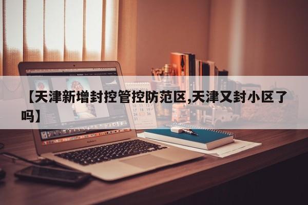 【天津新增封控管控防范区,天津又封小区了吗】
