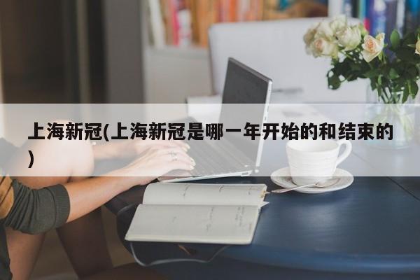 上海新冠(上海新冠是哪一年开始的和结束的)