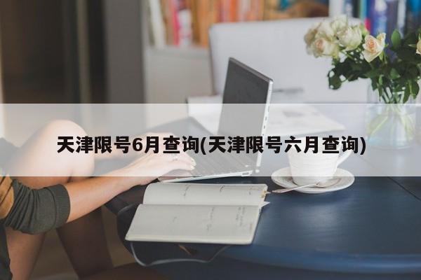 天津限号6月查询(天津限号六月查询)