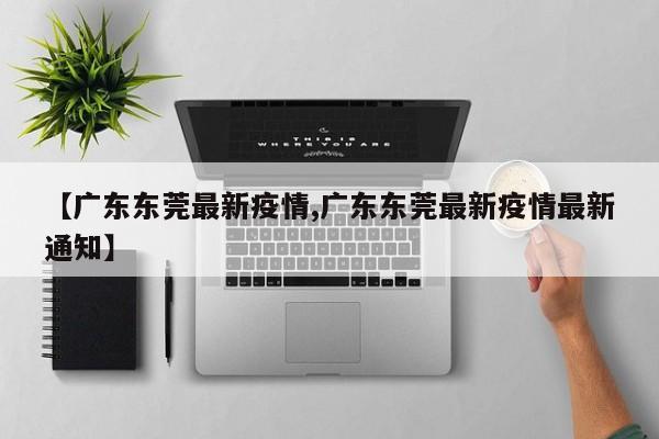 【广东东莞最新疫情,广东东莞最新疫情最新通知】