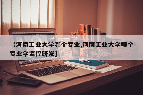 【河南工业大学哪个专业,河南工业大学哪个专业学监控研发】