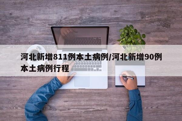 河北新增811例本土病例/河北新增90例本土病例行程