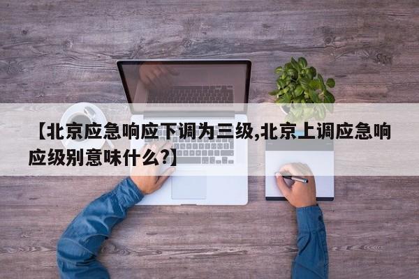 【北京应急响应下调为三级,北京上调应急响应级别意味什么?】