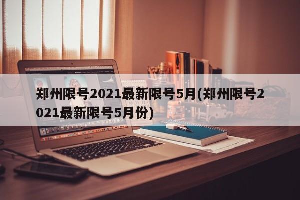 郑州限号2021最新限号5月(郑州限号2021最新限号5月份)