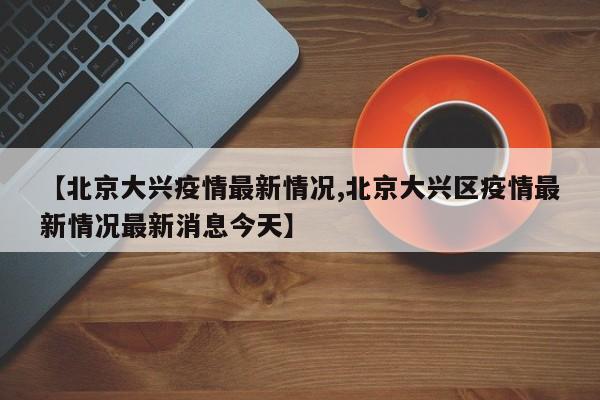 【北京大兴疫情最新情况,北京大兴区疫情最新情况最新消息今天】
