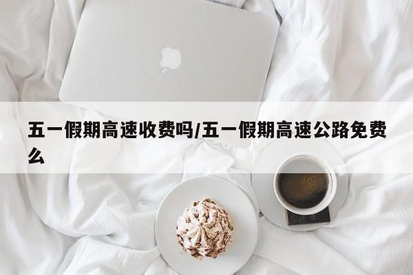 五一假期高速收费吗/五一假期高速公路免费么