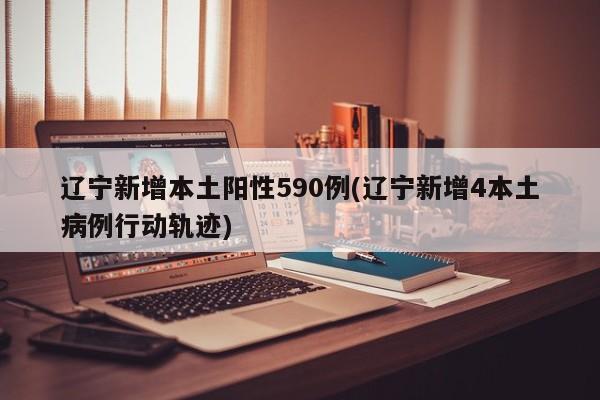 辽宁新增本土阳性590例(辽宁新增4本土病例行动轨迹)