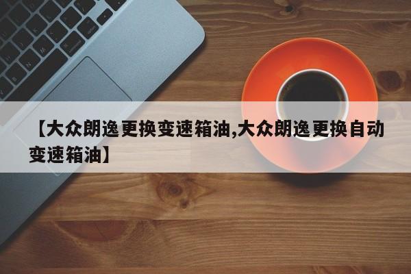 【大众朗逸更换变速箱油,大众朗逸更换自动变速箱油】