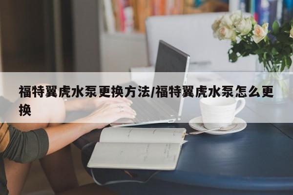 福特翼虎水泵更换方法/福特翼虎水泵怎么更换