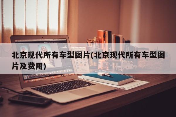 北京现代所有车型图片(北京现代所有车型图片及费用)