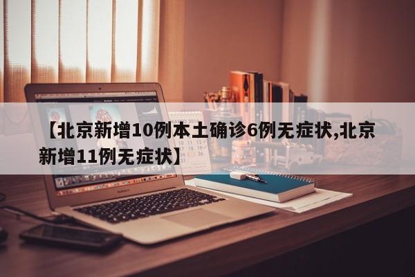 【北京新增10例本土确诊6例无症状,北京新增11例无症状】