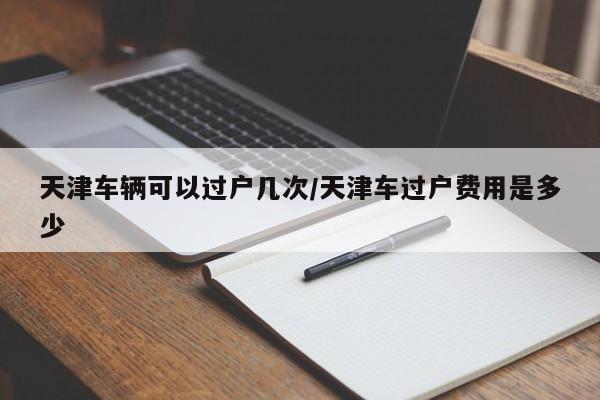 天津车辆可以过户几次/天津车过户费用是多少