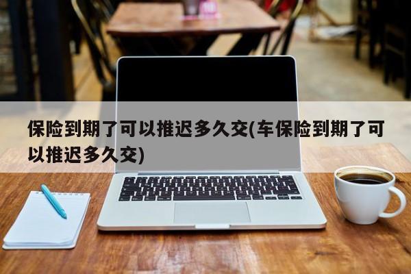 保险到期了可以推迟多久交(车保险到期了可以推迟多久交)