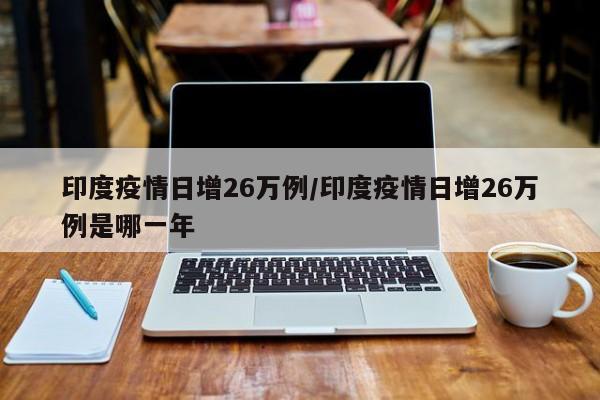 印度疫情日增26万例/印度疫情日增26万例是哪一年