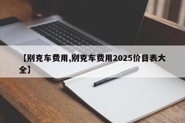 【别克车费用,别克车费用2025价目表大全】
