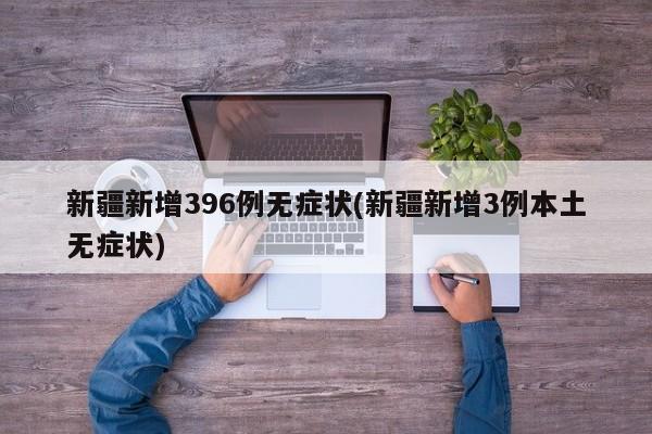 新疆新增396例无症状(新疆新增3例本土无症状)