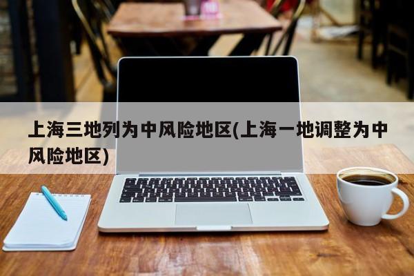 上海三地列为中风险地区(上海一地调整为中风险地区)