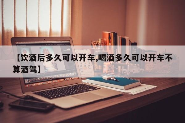 【饮酒后多久可以开车,喝酒多久可以开车不算酒驾】