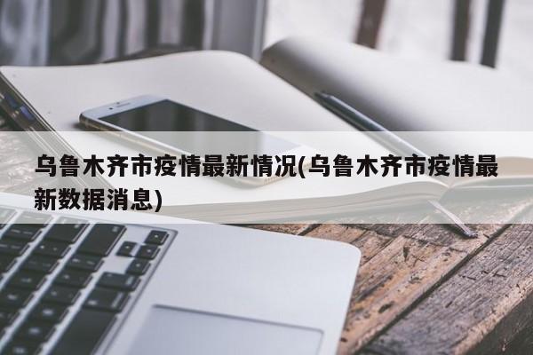 乌鲁木齐市疫情最新情况(乌鲁木齐市疫情最新数据消息)