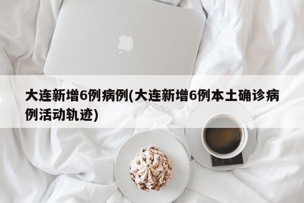 大连新增6例病例(大连新增6例本土确诊病例活动轨迹)
