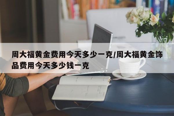 周大福黄金费用今天多少一克/周大福黄金饰品费用今天多少钱一克