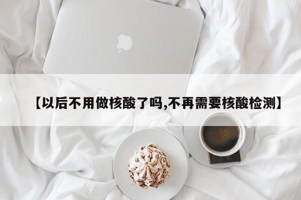 【以后不用做核酸了吗,不再需要核酸检测】