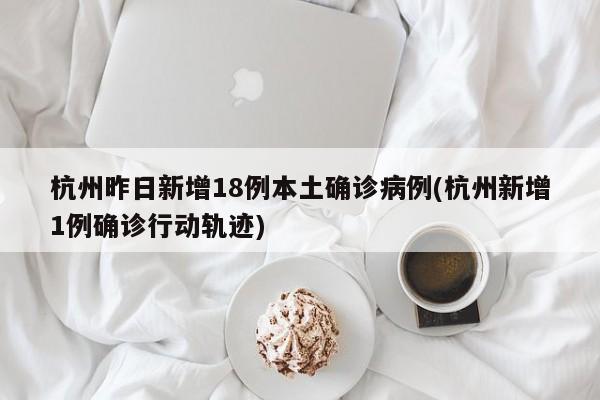 杭州昨日新增18例本土确诊病例(杭州新增1例确诊行动轨迹)