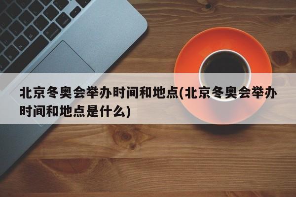 北京冬奥会举办时间和地点(北京冬奥会举办时间和地点是什么)