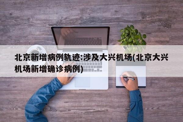 北京新增病例轨迹:涉及大兴机场(北京大兴机场新增确诊病例)