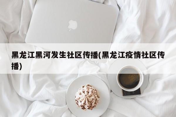 黑龙江黑河发生社区传播(黑龙江疫情社区传播)