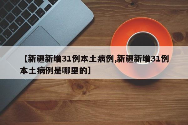 【新疆新增31例本土病例,新疆新增31例本土病例是哪里的】